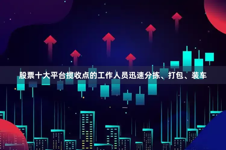股票十大平台揽收点的工作人员迅速分拣、打包、装车