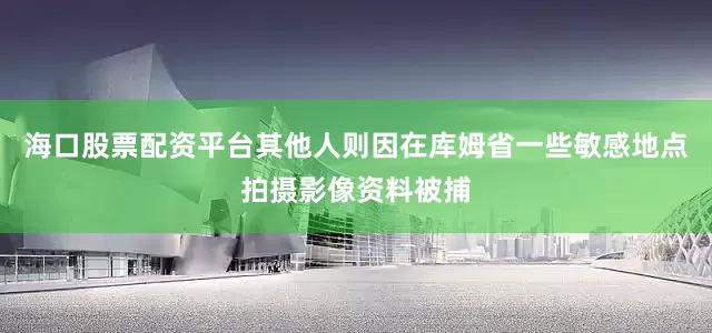 海口股票配资平台其他人则因在库姆省一些敏感地点拍摄影像资料被捕