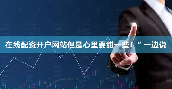 在线配资开户网站但是心里要甜一些！”一边说