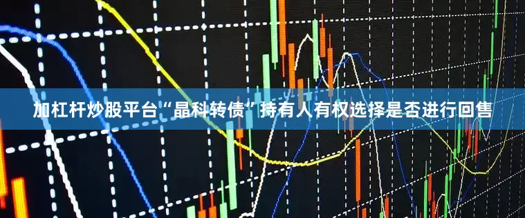 加杠杆炒股平台“晶科转债”持有人有权选择是否进行回售