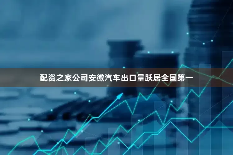 配资之家公司安徽汽车出口量跃居全国第一