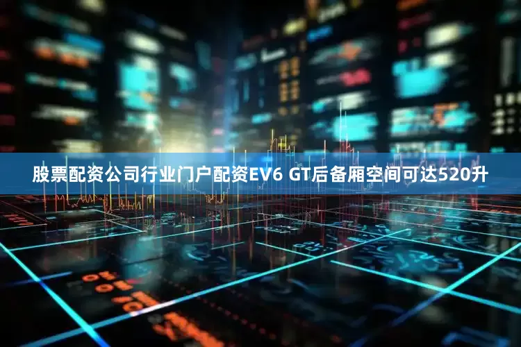 股票配资公司行业门户配资EV6 GT后备厢空间可达520升