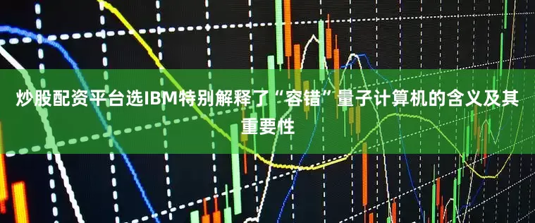 炒股配资平台选IBM特别解释了“容错”量子计算机的含义及其重要性