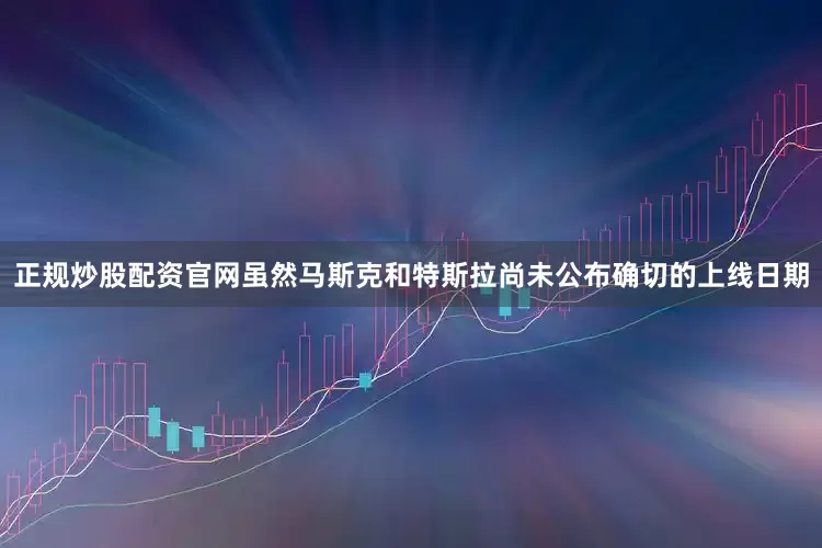 正规炒股配资官网虽然马斯克和特斯拉尚未公布确切的上线日期