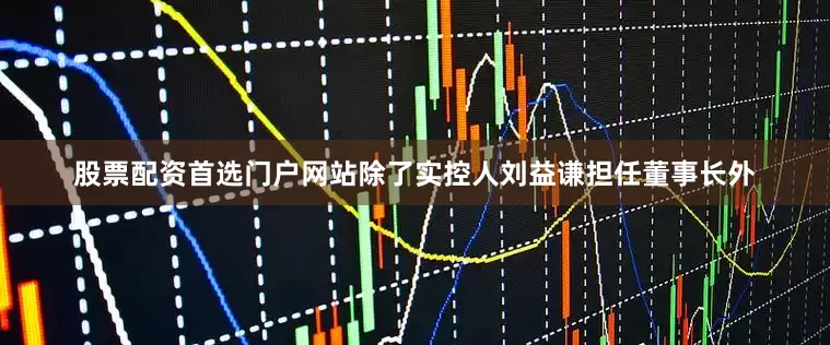 股票配资首选门户网站除了实控人刘益谦担任董事长外