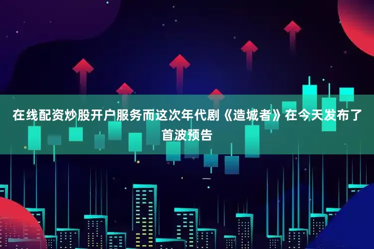 在线配资炒股开户服务而这次年代剧《造城者》在今天发布了首波预告