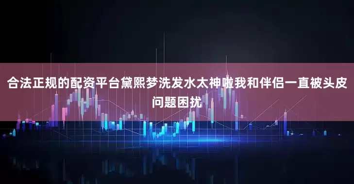 合法正规的配资平台黛熙梦洗发水太神啦我和伴侣一直被头皮问题困扰