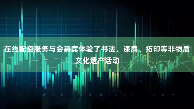 在线配资服务与会嘉宾体验了书法、漆扇、拓印等非物质文化遗产活动
