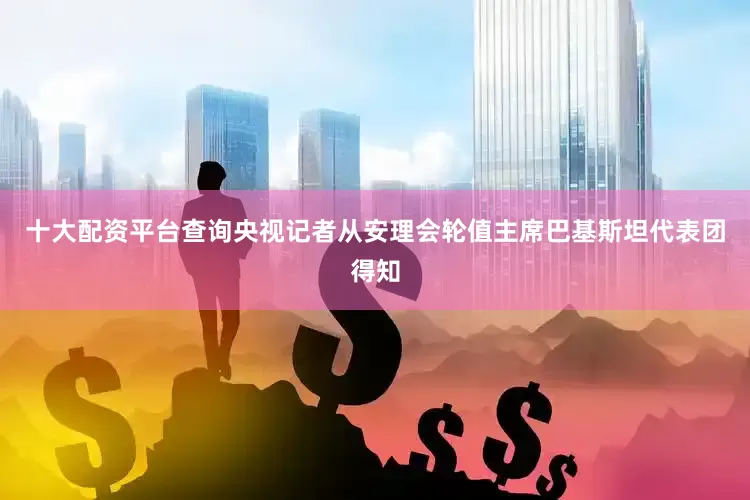 十大配资平台查询央视记者从安理会轮值主席巴基斯坦代表团得知