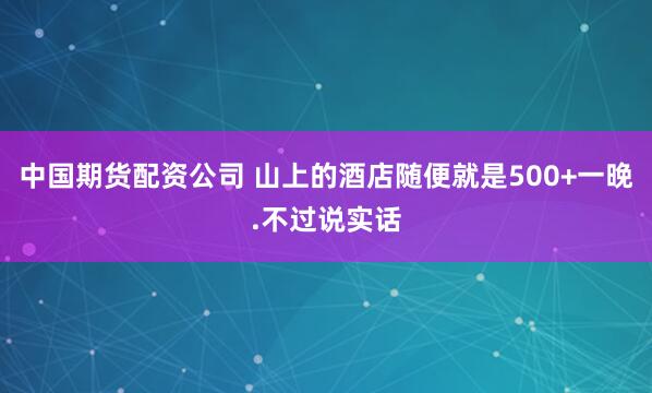 中国期货配资公司 山上的酒店随便就是500+一晚.不过说实话