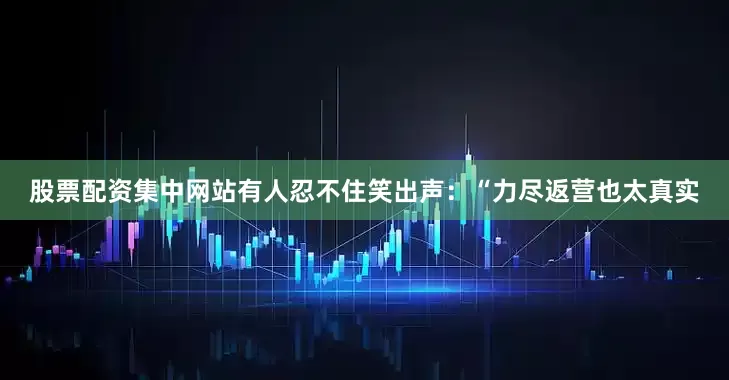 股票配资集中网站有人忍不住笑出声：“力尽返营也太真实