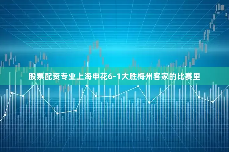 股票配资专业上海申花6-1大胜梅州客家的比赛里